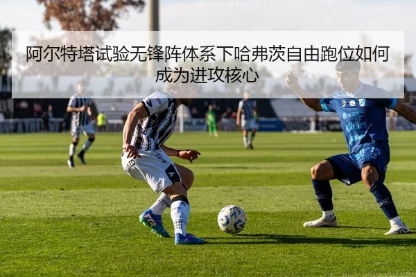 阿尔特塔试验无锋阵体系下哈弗茨自由跑位如何成为进攻核心