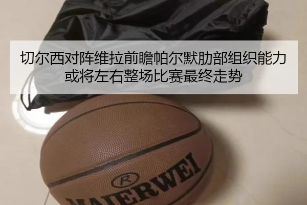切尔西对阵维拉前瞻帕尔默肋部组织能力或将左右整场比赛最终走势