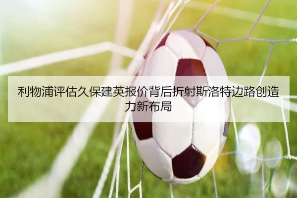 利物浦评估久保建英报价背后折射斯洛特边路创造力新布局